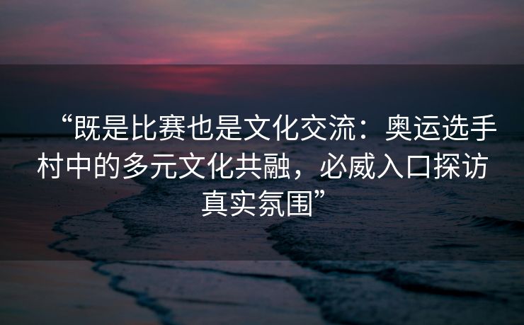 “既是比赛也是文化交流：奥运选手村中的多元文化共融，必威入口探访真实氛围”