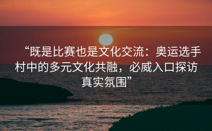 “既是比赛也是文化交流：奥运选手村中的多元文化共融，必威入口探访真实氛围”  第2张