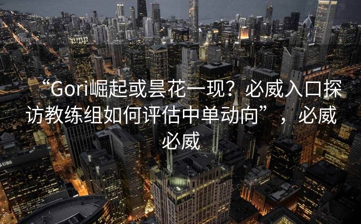 “Gori崛起或昙花一现？必威入口探访教练组如何评估中单动向”，必威必威  第1张