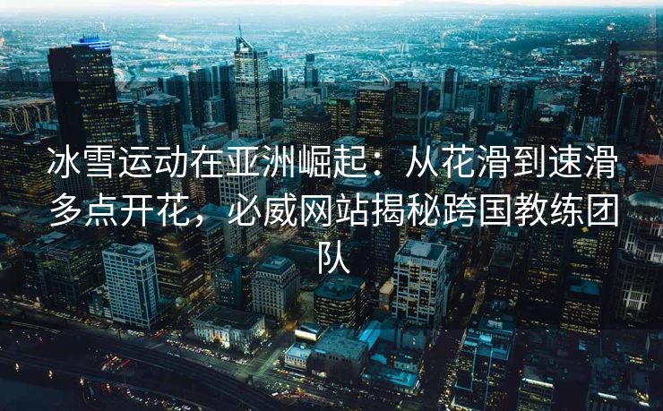 冰雪运动在亚洲崛起：从花滑到速滑多点开花，必威网站揭秘跨国教练团队  第2张