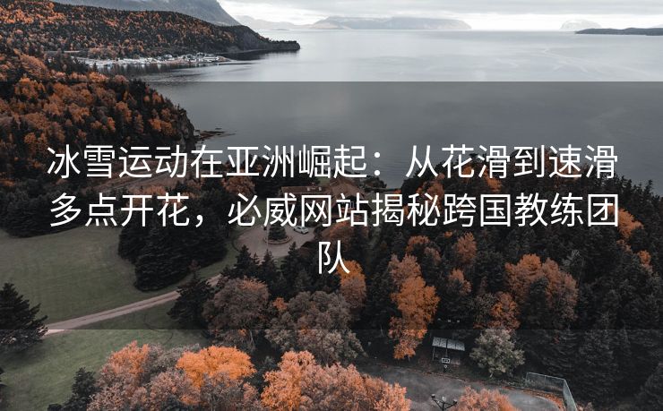 冰雪运动在亚洲崛起：从花滑到速滑多点开花，必威网站揭秘跨国教练团队