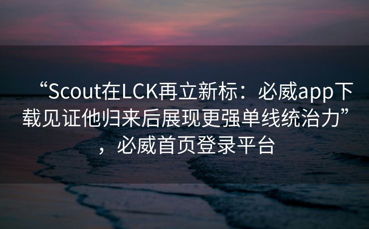 “Scout在LCK再立新标：必威app下载见证他归来后展现更强单线统治力”，必威首页登录平台