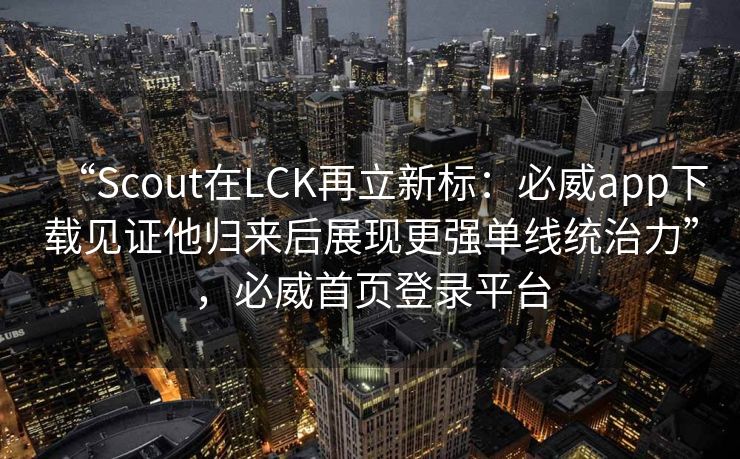 “Scout在LCK再立新标：必威app下载见证他归来后展现更强单线统治力”，必威首页登录平台  第2张