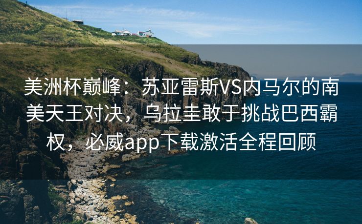 美洲杯巅峰：苏亚雷斯VS内马尔的南美天王对决，乌拉圭敢于挑战巴西霸权，必威app下载激活全程回顾
