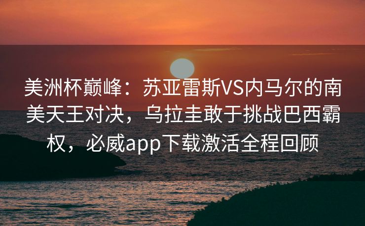 美洲杯巅峰：苏亚雷斯VS内马尔的南美天王对决，乌拉圭敢于挑战巴西霸权，必威app下载激活全程回顾  第2张