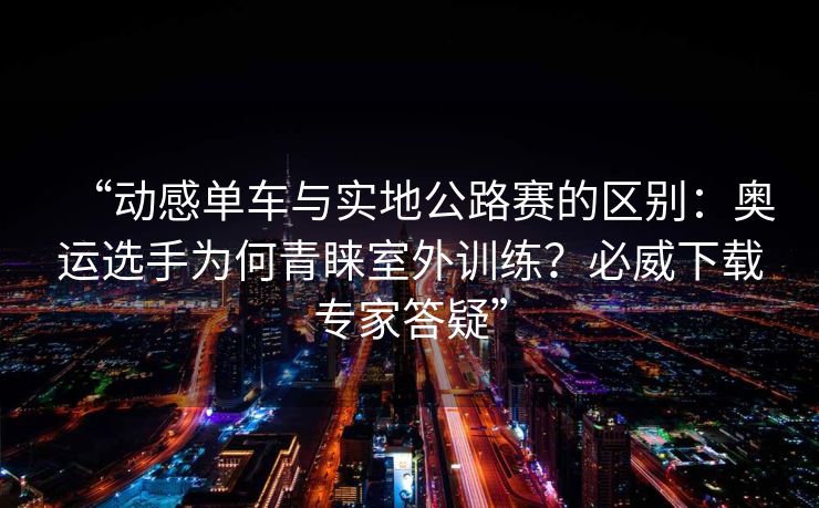 “动感单车与实地公路赛的区别：奥运选手为何青睐室外训练？必威下载专家答疑”