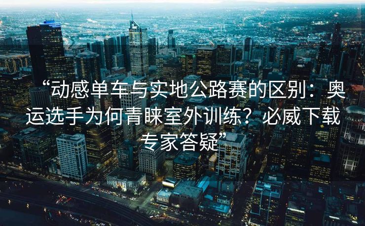 “动感单车与实地公路赛的区别：奥运选手为何青睐室外训练？必威下载专家答疑”  第2张