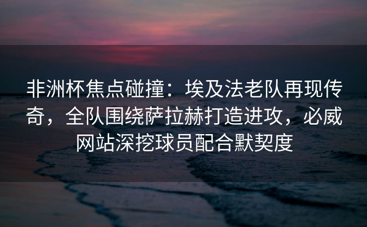 非洲杯焦点碰撞：埃及法老队再现传奇，全队围绕萨拉赫打造进攻，必威网站深挖球员配合默契度
