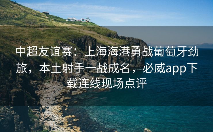 中超友谊赛：上海海港勇战葡萄牙劲旅，本土射手一战成名，必威app下载连线现场点评  第2张