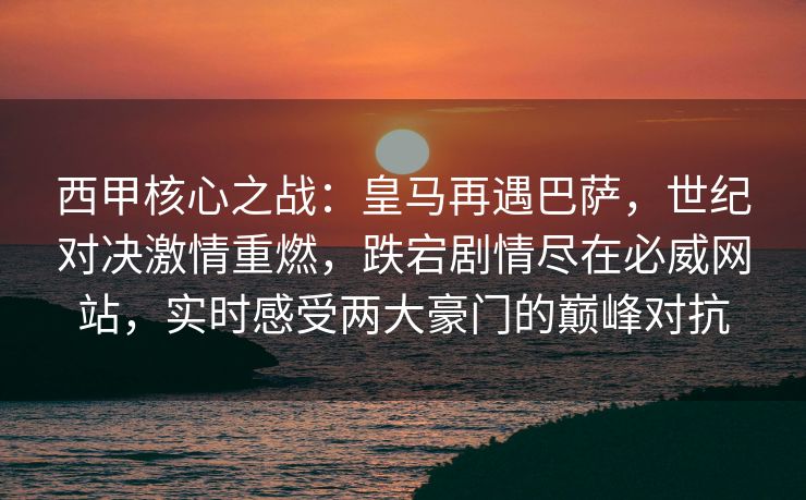 西甲核心之战：皇马再遇巴萨，世纪对决激情重燃，跌宕剧情尽在必威网站，实时感受两大豪门的巅峰对抗  第2张