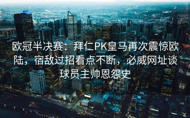 欧冠半决赛：拜仁PK皇马再次震惊欧陆，宿敌过招看点不断，必威网址谈球员主帅恩怨史  第2张