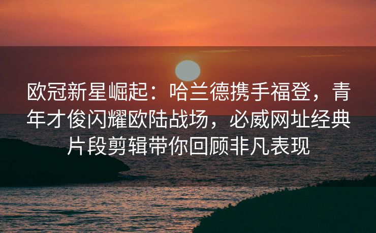 欧冠新星崛起：哈兰德携手福登，青年才俊闪耀欧陆战场，必威网址经典片段剪辑带你回顾非凡表现