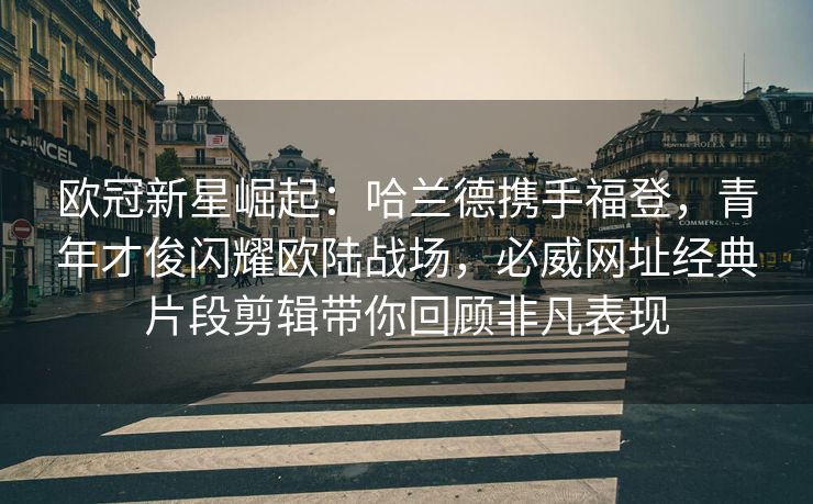 欧冠新星崛起：哈兰德携手福登，青年才俊闪耀欧陆战场，必威网址经典片段剪辑带你回顾非凡表现  第2张