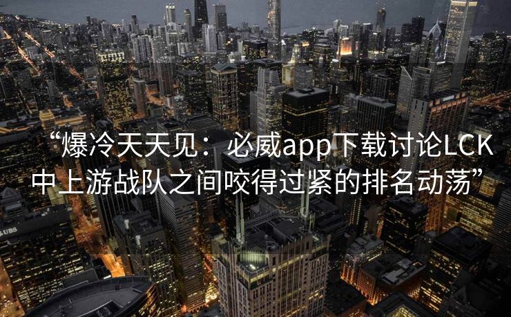 “爆冷天天见：必威app下载讨论LCK中上游战队之间咬得过紧的排名动荡”