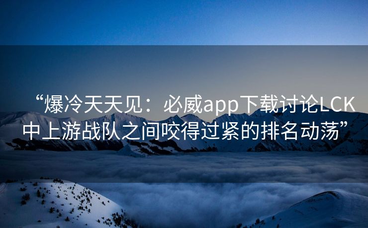 “爆冷天天见：必威app下载讨论LCK中上游战队之间咬得过紧的排名动荡”  第2张