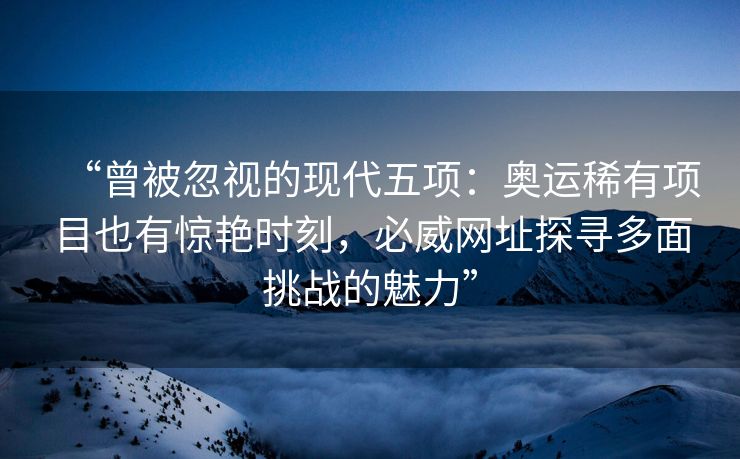 “曾被忽视的现代五项：奥运稀有项目也有惊艳时刻，必威网址探寻多面挑战的魅力”  第2张