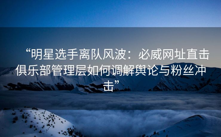 “明星选手离队风波：必威网址直击俱乐部管理层如何调解舆论与粉丝冲击”  第2张