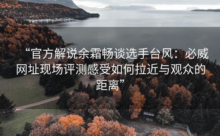 “官方解说余霜畅谈选手台风：必威网址现场评测感受如何拉近与观众的距离”