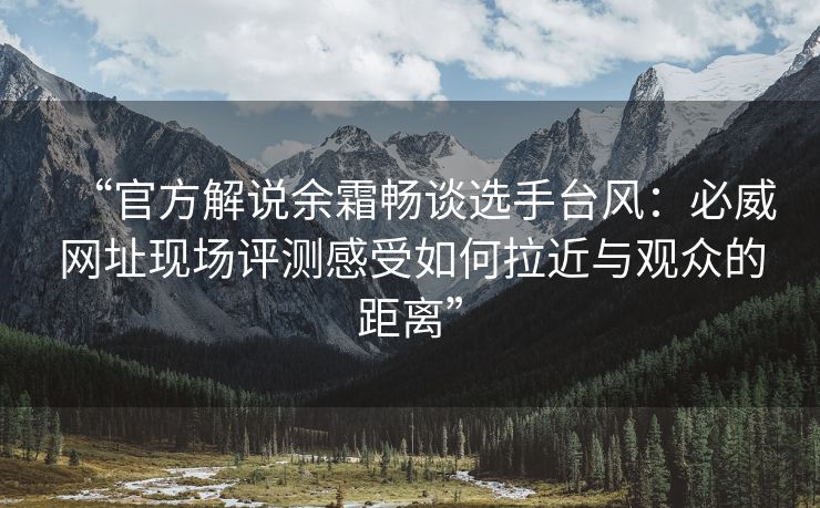 “官方解说余霜畅谈选手台风：必威网址现场评测感受如何拉近与观众的距离”  第2张