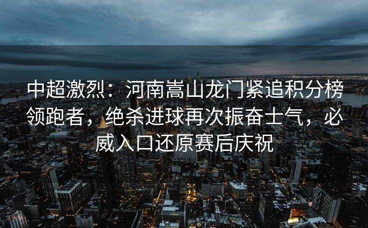 中超激烈：河南嵩山龙门紧追积分榜领跑者，绝杀进球再次振奋士气，必威入口还原赛后庆祝  第1张