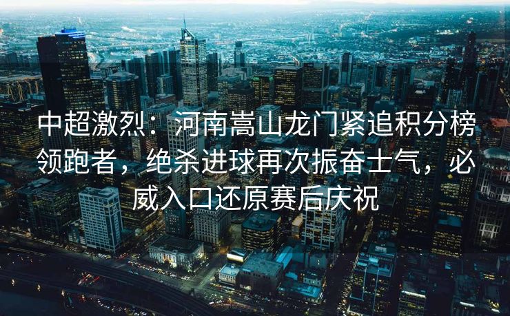 中超激烈：河南嵩山龙门紧追积分榜领跑者，绝杀进球再次振奋士气，必威入口还原赛后庆祝  第2张