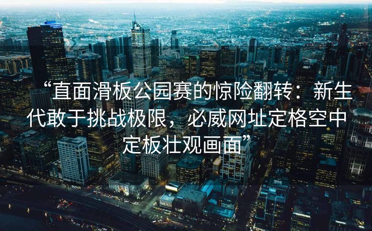 “直面滑板公园赛的惊险翻转：新生代敢于挑战极限，必威网址定格空中定板壮观画面”