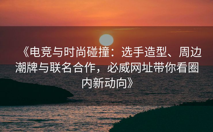《电竞与时尚碰撞：选手造型、周边潮牌与联名合作，必威网址带你看圈内新动向》